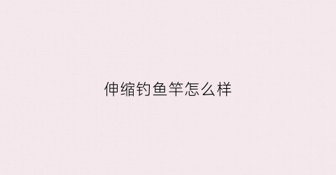 伸缩钓鱼竿怎么样(伸缩钓鱼竿怎么样好用吗)