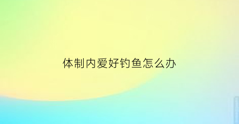 “体制内爱好钓鱼怎么办(体制内好找女朋友吗)