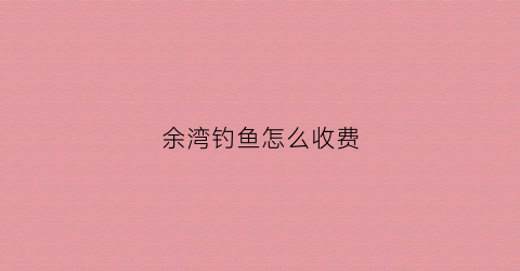 余湾钓鱼怎么收费(余湾钓鱼怎么收费的啊)