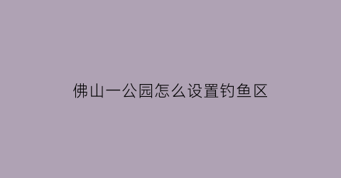 “佛山一公园怎么设置钓鱼区(佛山公园可以钓鱼吗)