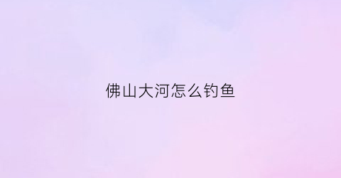 佛山大河怎么钓鱼(佛山河里可以钓鱼吗)