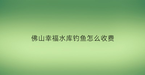 “佛山幸福水库钓鱼怎么收费(幸福水库什么时候开工)