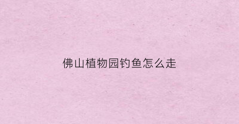 佛山植物园钓鱼怎么走(佛山植物园攻略)