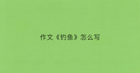 作文《钓鱼》怎么写(作文钓鱼作文)
