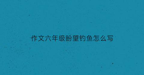 作文六年级盼望钓鱼怎么写(盼望钓鱼作文500字左右六年级)