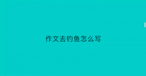 作文去钓鱼怎么写(作文钓鱼怎么写四百字)