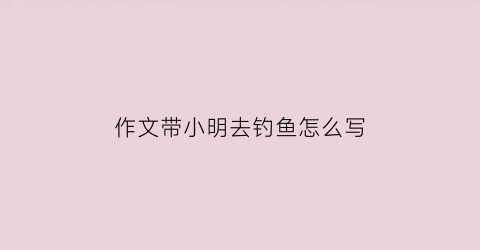 作文带小明去钓鱼怎么写