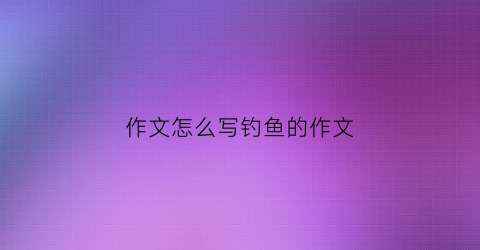 作文怎么写钓鱼的作文