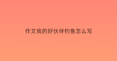 “作文我的好伙伴钓鱼怎么写(我的好伙伴为题写一篇作文)