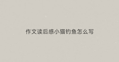作文读后感小猫钓鱼怎么写(读小猫钓鱼的故事之后感)