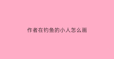 作者在钓鱼的小人怎么画(作者在钓鱼的小人怎么画的)