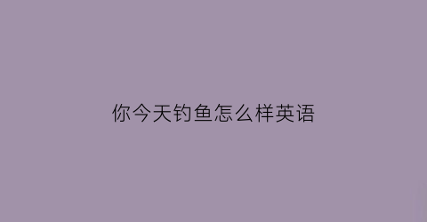 你今天钓鱼怎么样英语(你今天钓鱼怎么样英语怎么说)