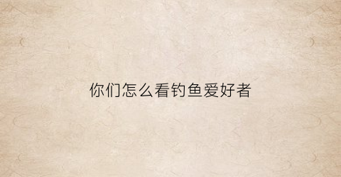 你们怎么看钓鱼爱好者(你觉得钓鱼怎么样)