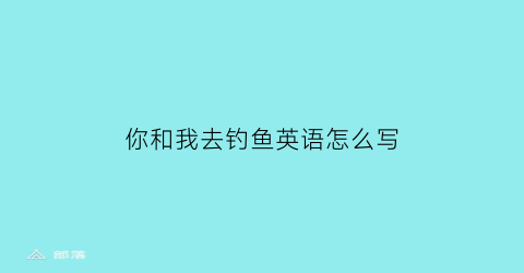 你和我去钓鱼英语怎么写(你要和我一起去钓鱼吗英语)