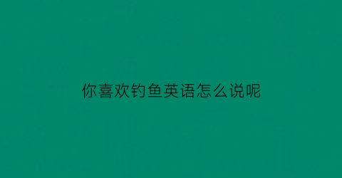 “你喜欢钓鱼英语怎么说呢(你喜欢钓鱼英语怎么说呢翻译)