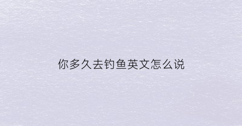 你多久去钓鱼英文怎么说(你去钓鱼了吗英语)