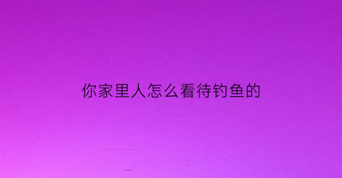 “你家里人怎么看待钓鱼的(你家里人怎么看待钓鱼的呢)