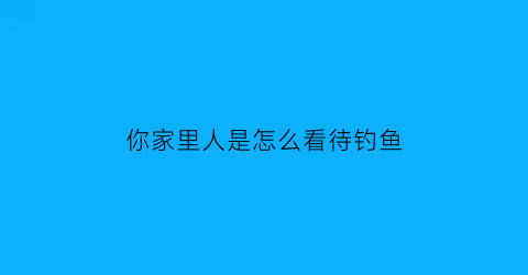 “你家里人是怎么看待钓鱼(如何看待钓鱼的人)