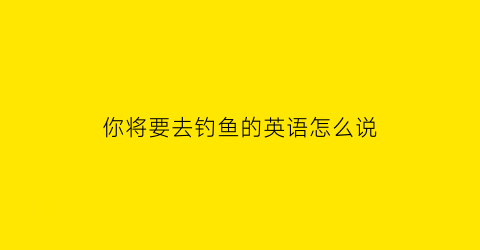 你将要去钓鱼的英语怎么说(我将要去钓鱼翻译)