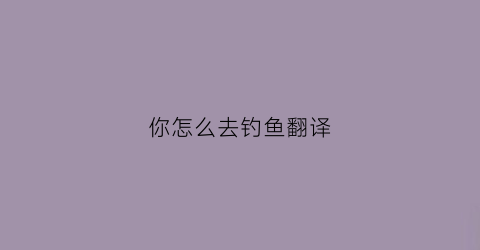 你怎么去钓鱼翻译(你怎么去钓鱼翻译成英语)