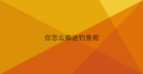 “你怎么痴迷钓鱼呢(你为什么钓鱼)