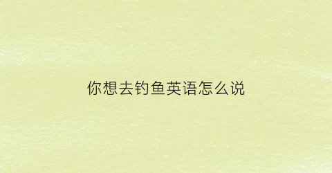你想去钓鱼英语怎么说(我想要去钓鱼用英语怎么写)