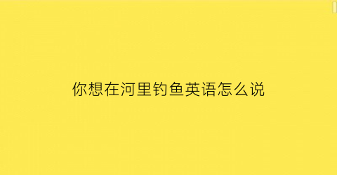 “你想在河里钓鱼英语怎么说(你可以在河边钓鱼英语)