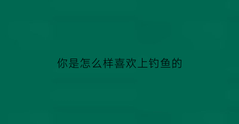 “你是怎么样喜欢上钓鱼的(怎么评价喜欢钓鱼的人)