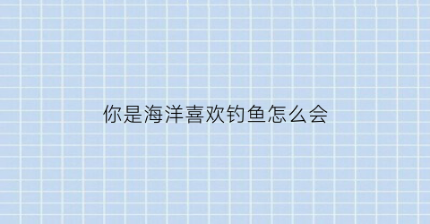 你是海洋喜欢钓鱼怎么会(我是海洋里的一条鱼)