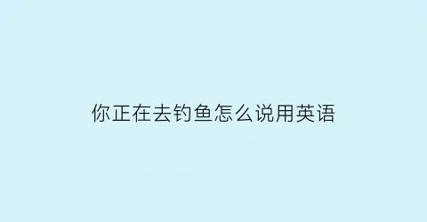 你正在去钓鱼怎么说用英语(你正在去钓鱼怎么说用英语翻译)