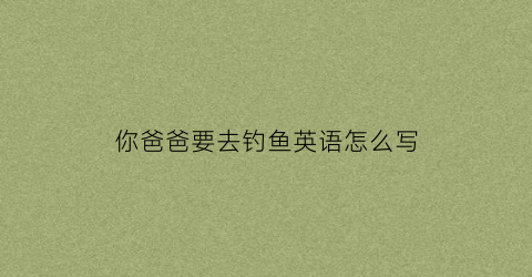你爸爸要去钓鱼英语怎么写(我爸爸将要去钓鱼)
