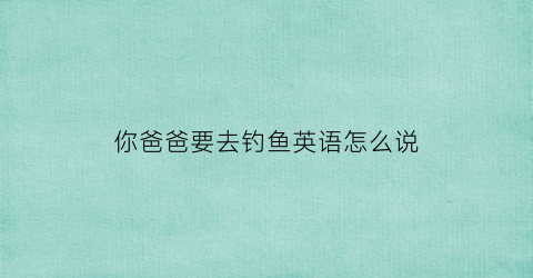 你爸爸要去钓鱼英语怎么说(你爸爸要去钓鱼吗用英文怎么说)