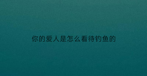 你的爱人是怎么看待钓鱼的(你的爱人是怎么看待钓鱼的呢英语)