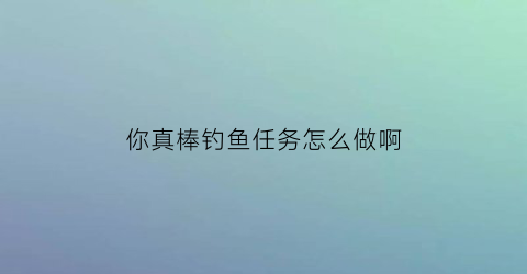你真棒钓鱼任务怎么做啊(你真棒任务在哪儿接)