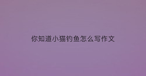 你知道小猫钓鱼怎么写作文(你知道小猫钓鱼的故事吗请给大家讲一讲吧)