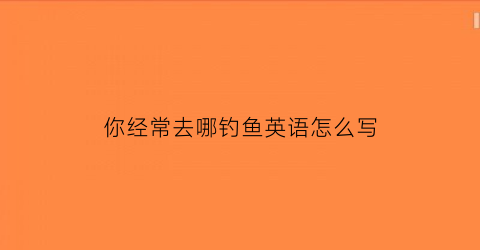 “你经常去哪钓鱼英语怎么写(你经常去哪钓鱼英语怎么写作文)