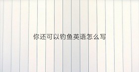 你还可以钓鱼英语怎么写(你还可以钓鱼英语怎么写的)
