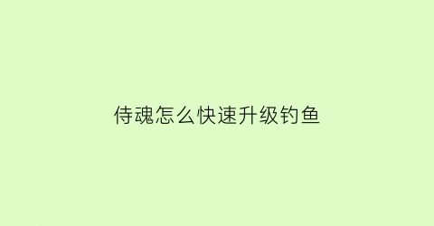 侍魂怎么快速升级钓鱼(侍魂新手攻略)