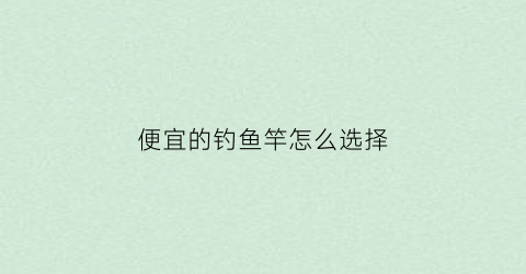 便宜的钓鱼竿怎么选择(便宜又好用的钓鱼竿)