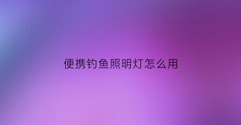 “便携钓鱼照明灯怎么用(钓鱼灯使用说明书)