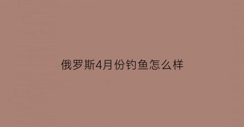 俄罗斯4月份钓鱼怎么样(俄罗斯钓鱼4鱼价格排行)