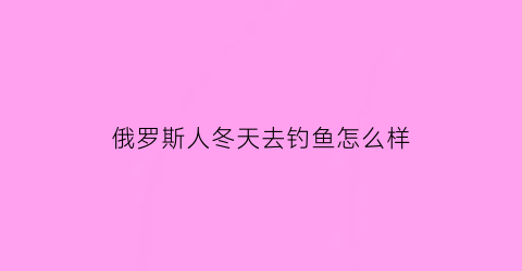 俄罗斯人冬天去钓鱼怎么样