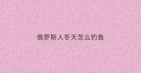 俄罗斯人冬天怎么钓鱼(俄罗斯钓鱼冷了怎么办)