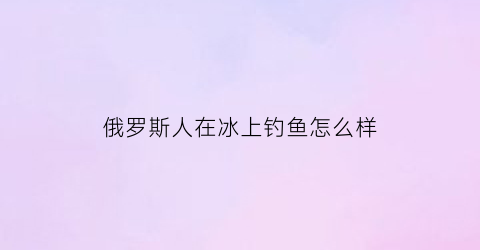 俄罗斯人在冰上钓鱼怎么样