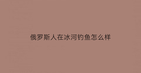 俄罗斯人在冰河钓鱼怎么样