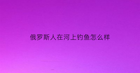 “俄罗斯人在河上钓鱼怎么样(俄罗斯人钓鱼视频)