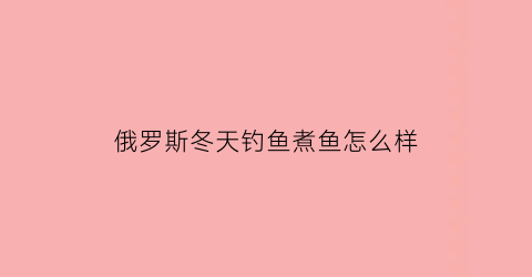 俄罗斯冬天钓鱼煮鱼怎么样(俄罗斯钓鱼温度太低)