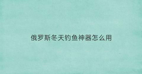 俄罗斯冬天钓鱼神器怎么用(俄罗斯钓鱼会不会被冻死)