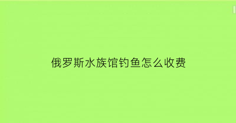 俄罗斯水族馆钓鱼怎么收费(俄罗斯钓鱼鱼市在哪里)