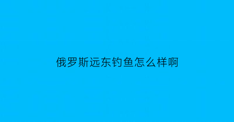 俄罗斯远东钓鱼怎么样啊(俄罗斯远东钓鱼怎么样啊知乎)